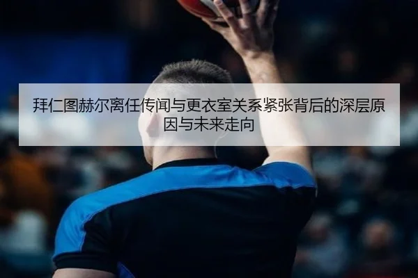 拜仁图赫尔离任传闻与更衣室关系紧张背后的深层原因与未来走向