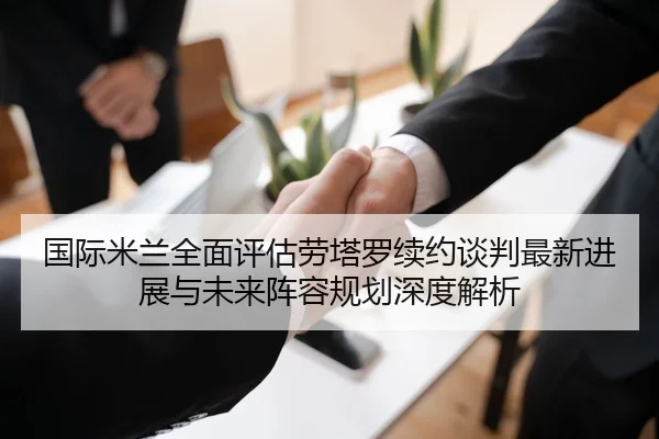 国际米兰全面评估劳塔罗续约谈判最新进展与未来阵容规划深度解析