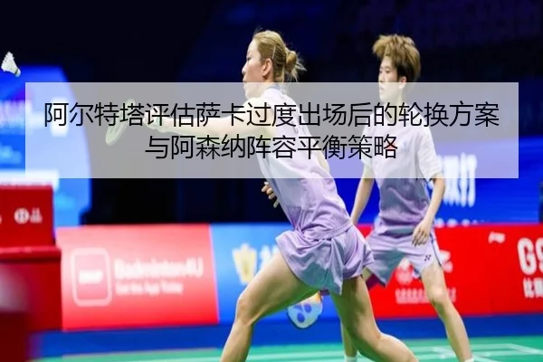 阿尔特塔评估萨卡过度出场后的轮换方案与阿森纳阵容平衡策略