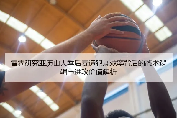 雷霆研究亚历山大季后赛造犯规效率背后的战术逻辑与进攻价值解析