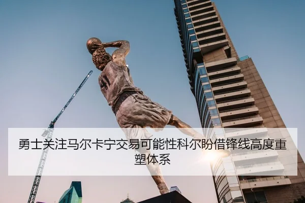 勇士关注马尔卡宁交易可能性科尔盼借锋线高度重塑体系