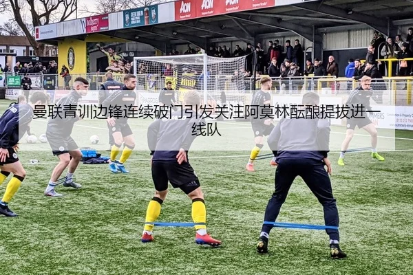 曼联青训边锋连续破门引发关注阿莫林酝酿提拔进一线队